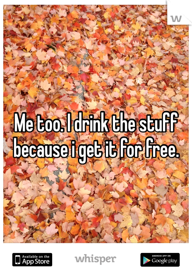 Me too. I drink the stuff because i get it for free. 