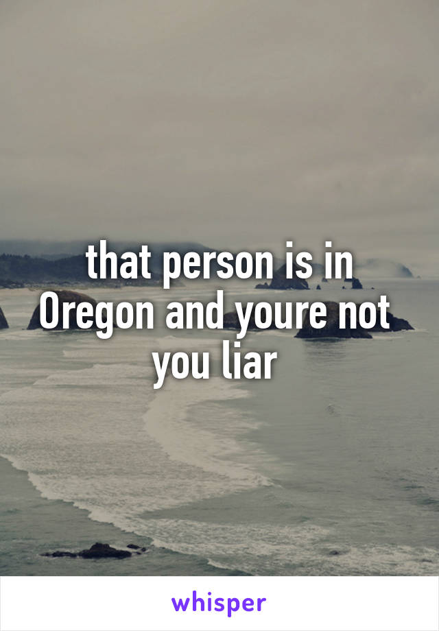 that person is in Oregon and youre not 
you liar 