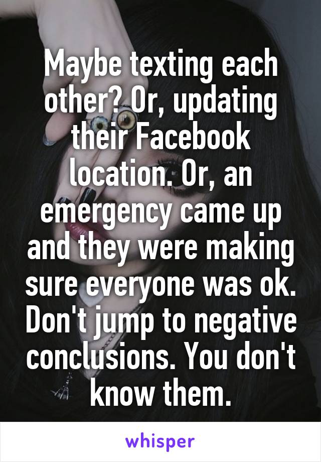 Maybe texting each other? Or, updating their Facebook location. Or, an emergency came up and they were making sure everyone was ok. Don't jump to negative conclusions. You don't know them.