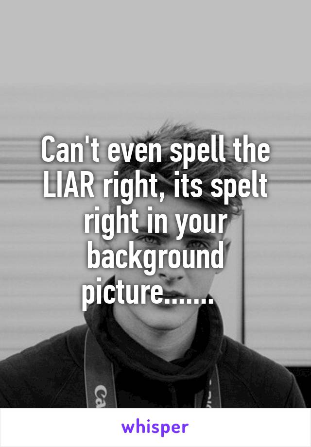 Can't even spell the LIAR right, its spelt right in your background picture.......  