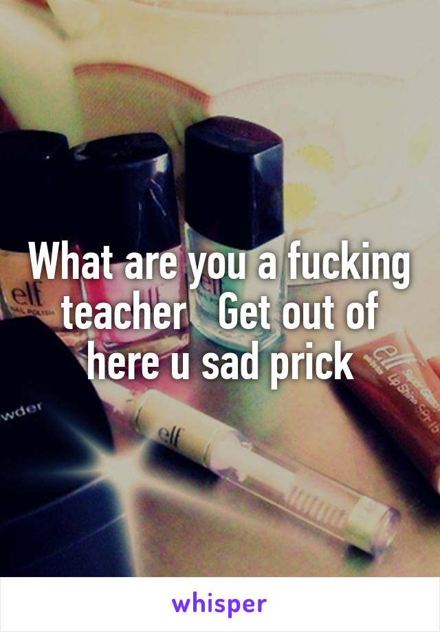 What are you a fucking teacher   Get out of here u sad prick