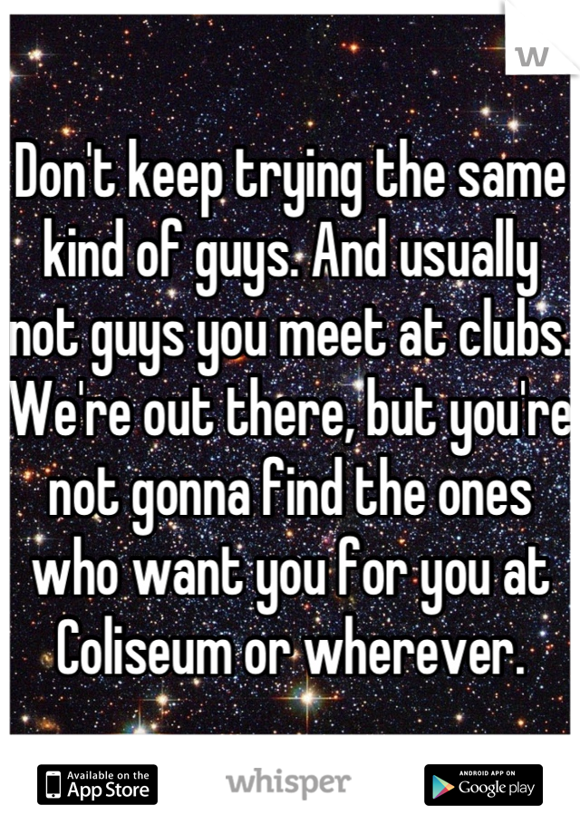 Don't keep trying the same kind of guys. And usually not guys you meet at clubs. We're out there, but you're not gonna find the ones who want you for you at Coliseum or wherever.