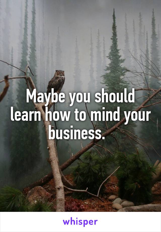 Maybe you should learn how to mind your business.  