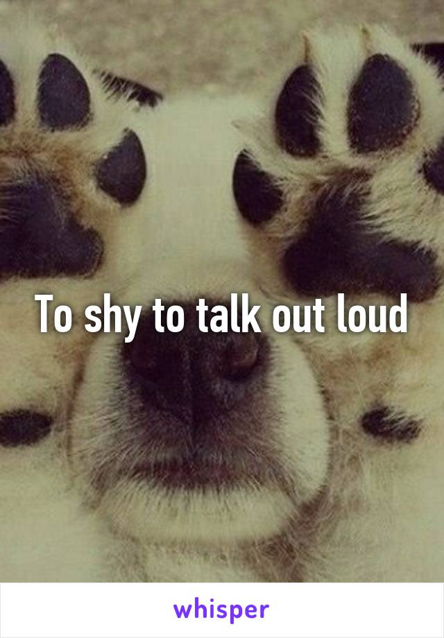 To shy to talk out loud