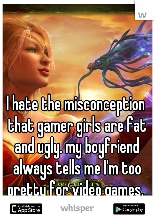 I hate the misconception that gamer girls are fat and ugly. my boyfriend always tells me I'm too pretty for video games. 