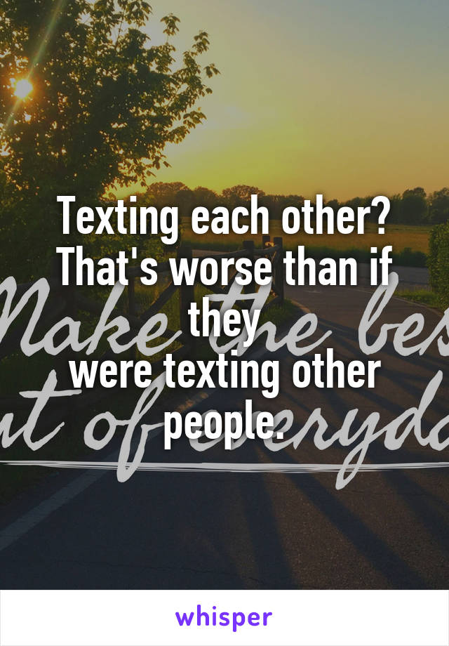 Texting each other?
That's worse than if they
were texting other people.