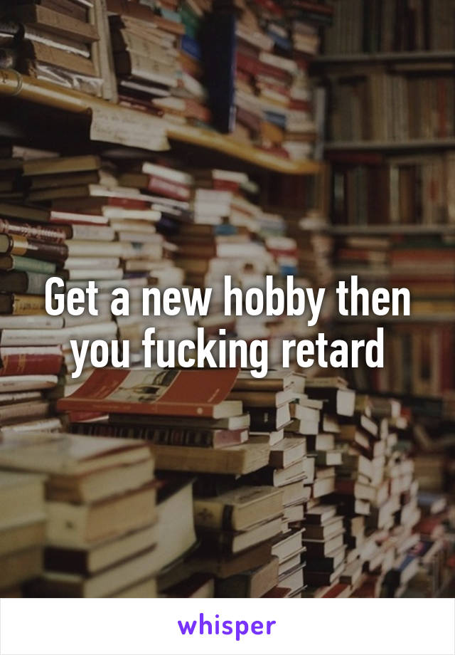 Get a new hobby then you fucking retard