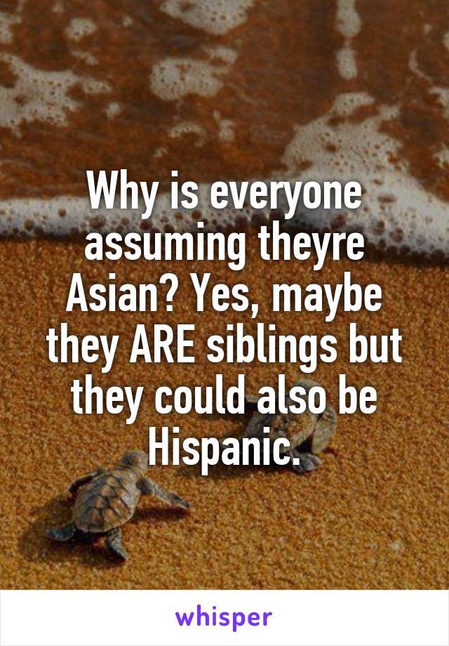 Why is everyone assuming theyre Asian? Yes, maybe they ARE siblings but they could also be Hispanic.