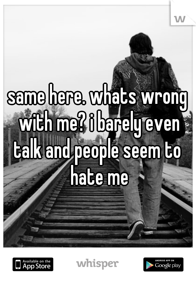 same here. whats wrong with me? i barely even talk and people seem to  hate me