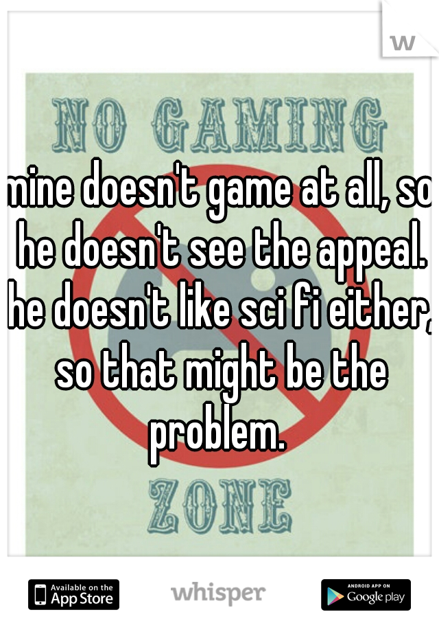 mine doesn't game at all, so he doesn't see the appeal. he doesn't like sci fi either, so that might be the problem. 