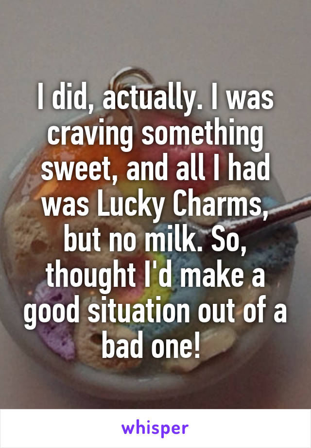 I did, actually. I was craving something sweet, and all I had was Lucky Charms, but no milk. So, thought I'd make a good situation out of a bad one! 