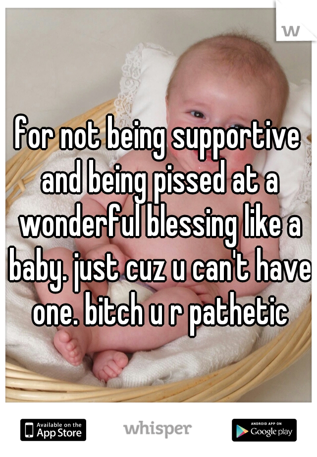 for not being supportive and being pissed at a wonderful blessing like a baby. just cuz u can't have one. bitch u r pathetic