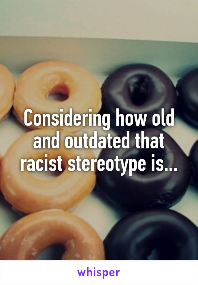 Considering how old and outdated that racist stereotype is...