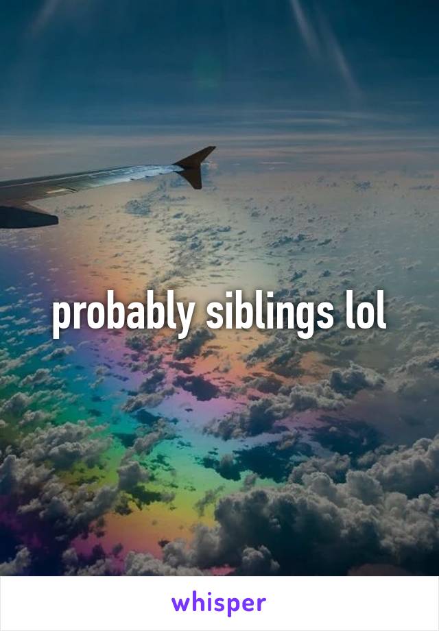 probably siblings lol