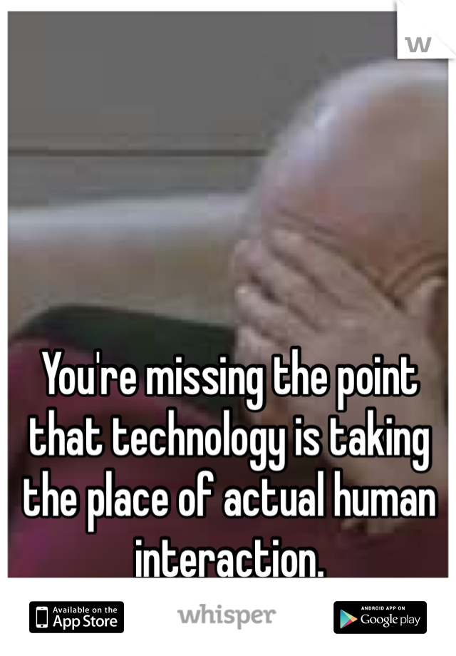 You're missing the point that technology is taking the place of actual human interaction.