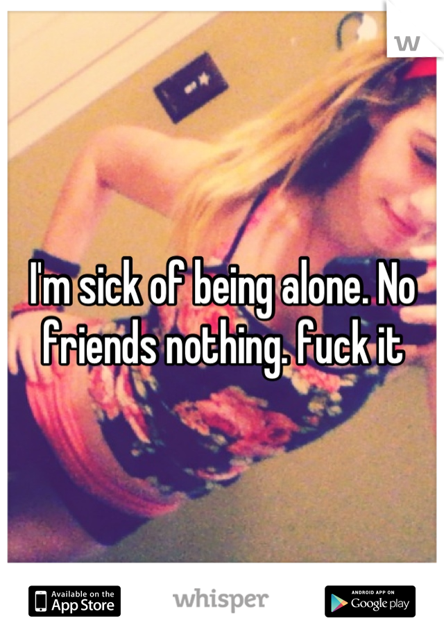 I'm sick of being alone. No friends nothing. fuck it