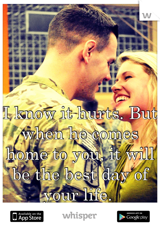 I know it hurts. But when he comes home to you, it will be the best day of your life. 