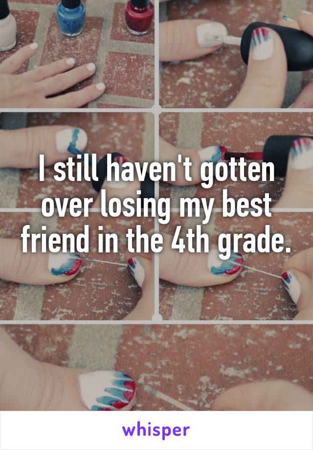 I still haven't gotten over losing my best friend in the 4th grade. 