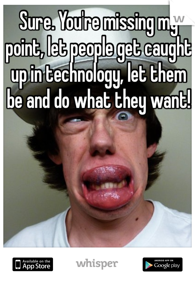 Sure. You're missing my point, let people get caught up in technology, let them be and do what they want!