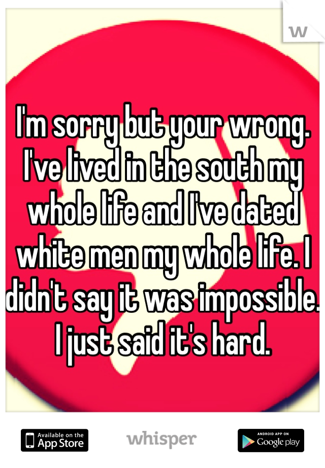 I'm sorry but your wrong. I've lived in the south my whole life and I've dated white men my whole life. I didn't say it was impossible. I just said it's hard. 
