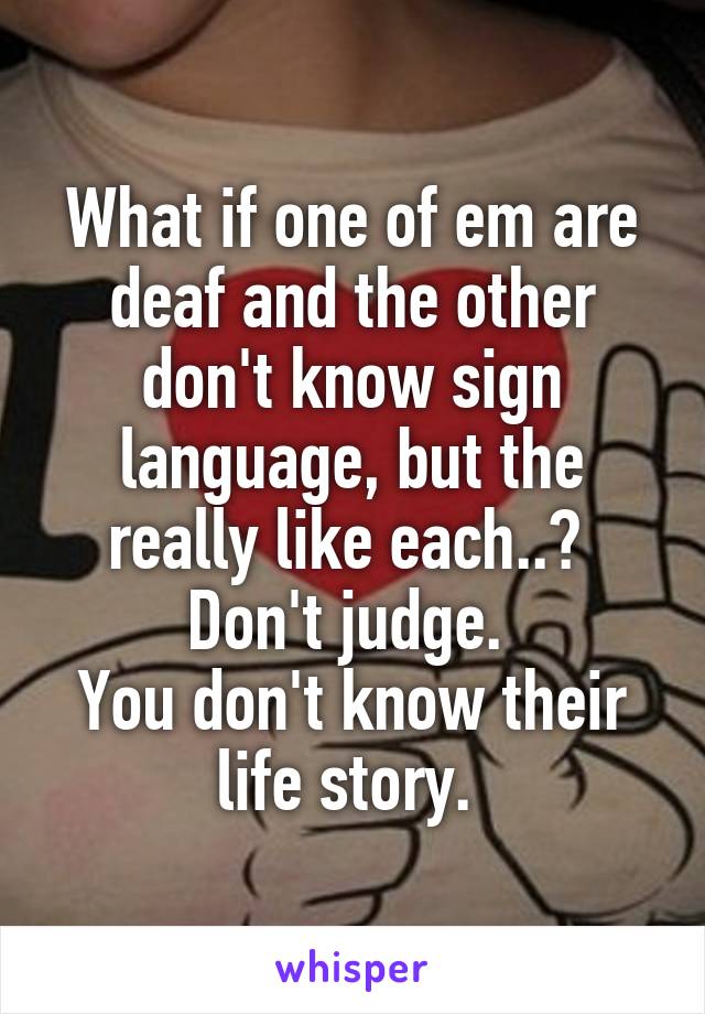 What if one of em are deaf and the other don't know sign language, but the really like each..? 
Don't judge. 
You don't know their life story. 