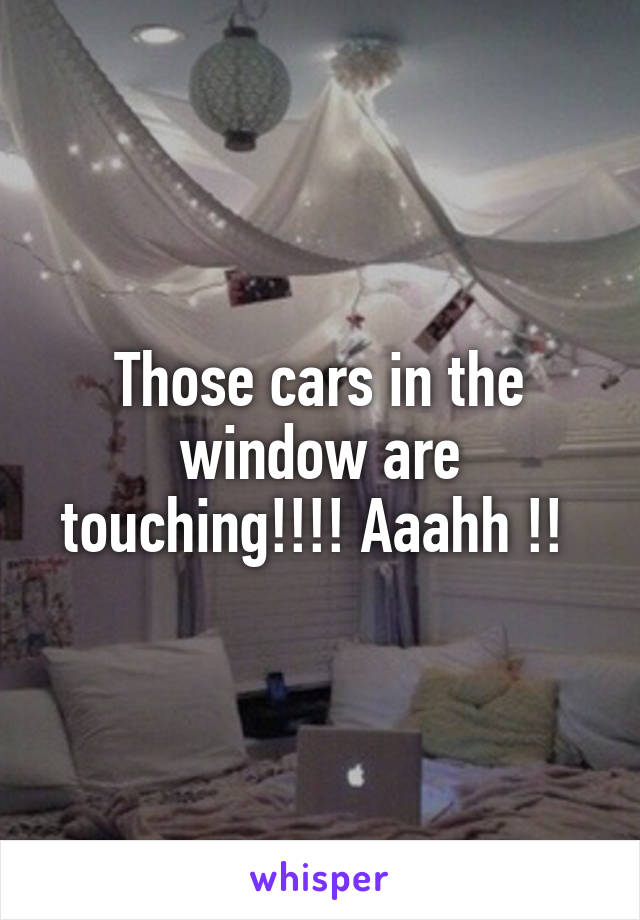 Those cars in the window are touching!!!! Aaahh !! 