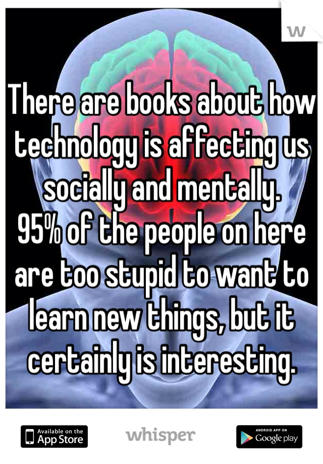 There are books about how technology is affecting us socially and mentally.
95% of the people on here are too stupid to want to learn new things, but it certainly is interesting.