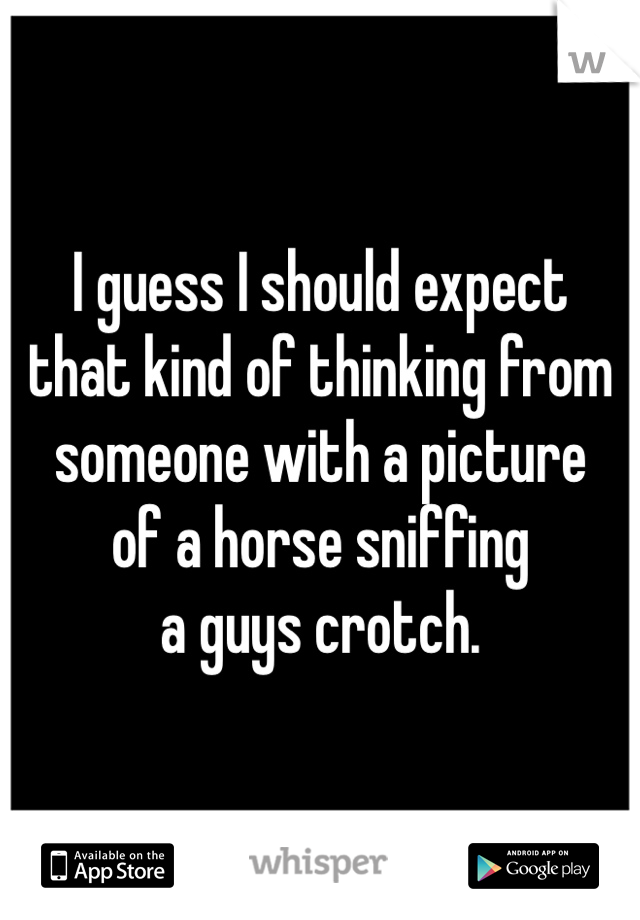 I guess I should expect
that kind of thinking from
someone with a picture
of a horse sniffing
a guys crotch.