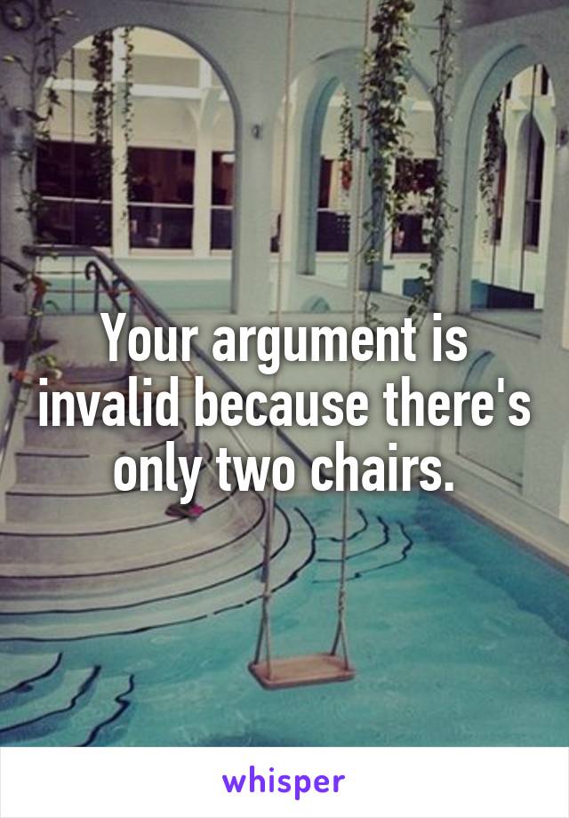 Your argument is invalid because there's only two chairs.