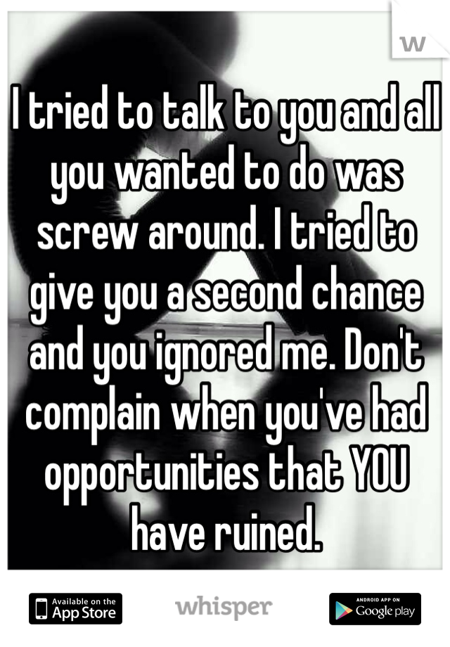 I tried to talk to you and all you wanted to do was screw around. I tried to give you a second chance and you ignored me. Don't complain when you've had opportunities that YOU have ruined. 