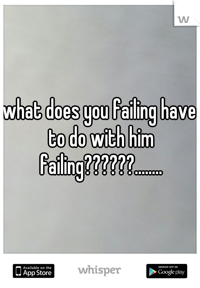 what does you failing have to do with him failing??????........