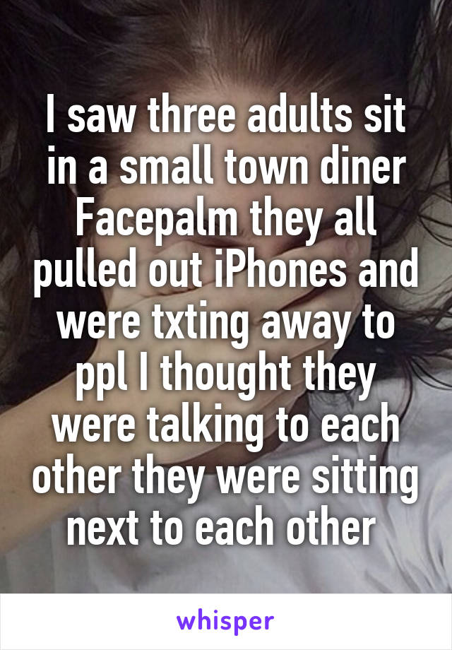 I saw three adults sit in a small town diner Facepalm they all pulled out iPhones and were txting away to ppl I thought they were talking to each other they were sitting next to each other 