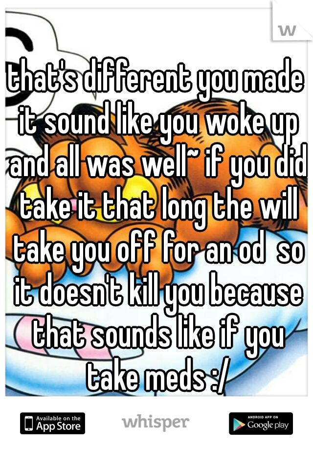 that's different you made it sound like you woke up and all was well~ if you did take it that long the will take you off for an od  so it doesn't kill you because that sounds like if you take meds :/