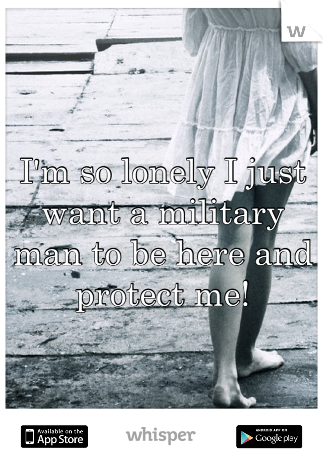 I'm so lonely I just want a military man to be here and protect me!