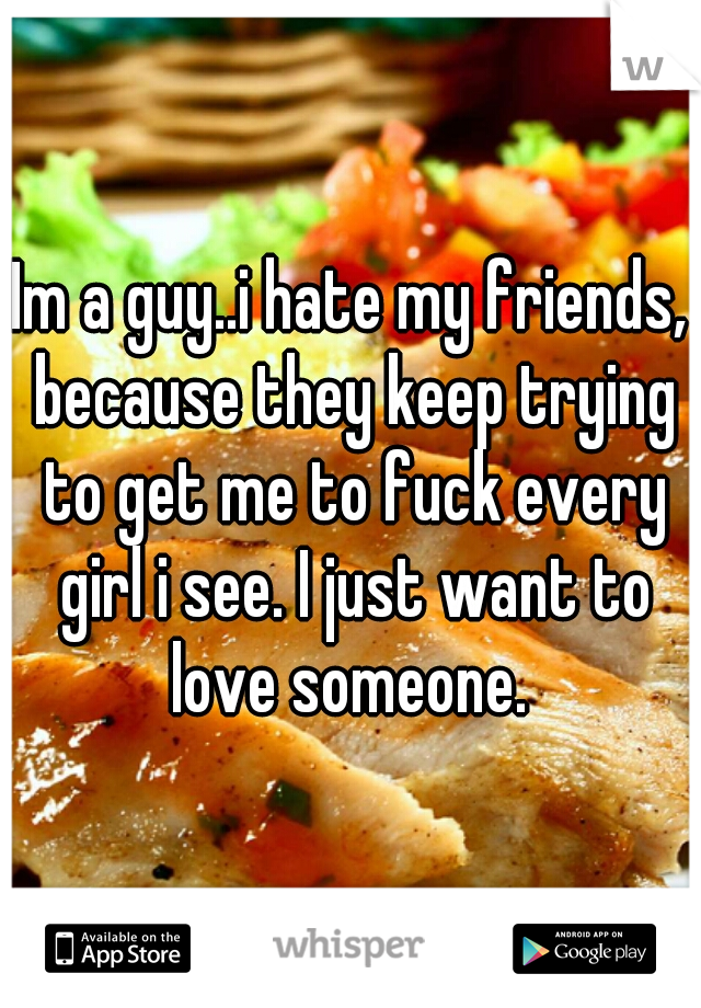 Im a guy..i hate my friends, because they keep trying to get me to fuck every girl i see. I just want to love someone. 