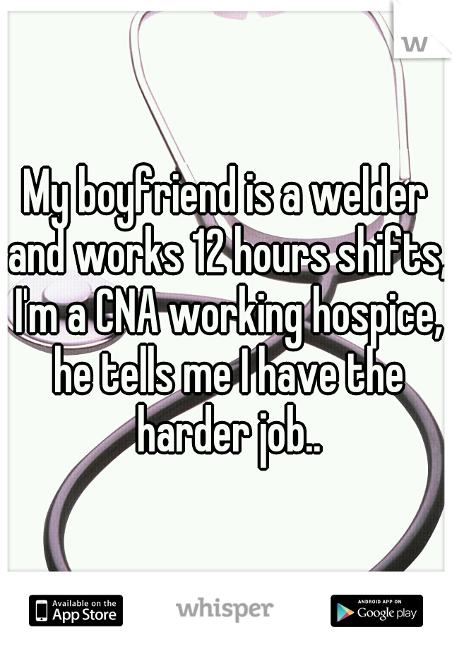 My boyfriend is a welder and works 12 hours shifts, I'm a CNA working hospice, he tells me I have the harder job..