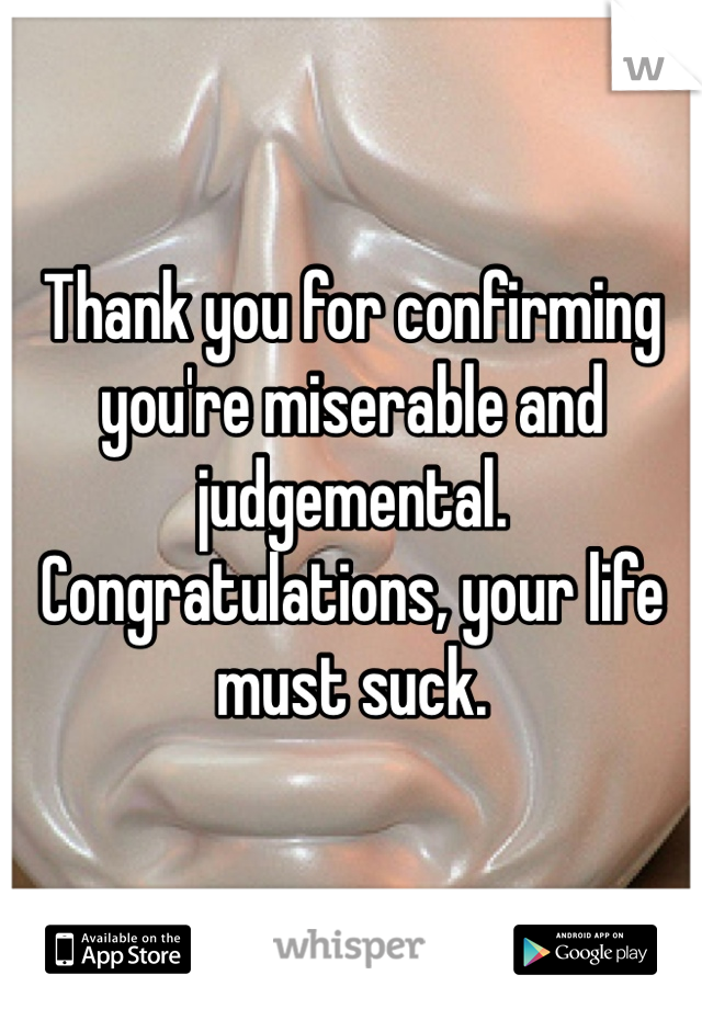 Thank you for confirming you're miserable and judgemental. Congratulations, your life must suck.