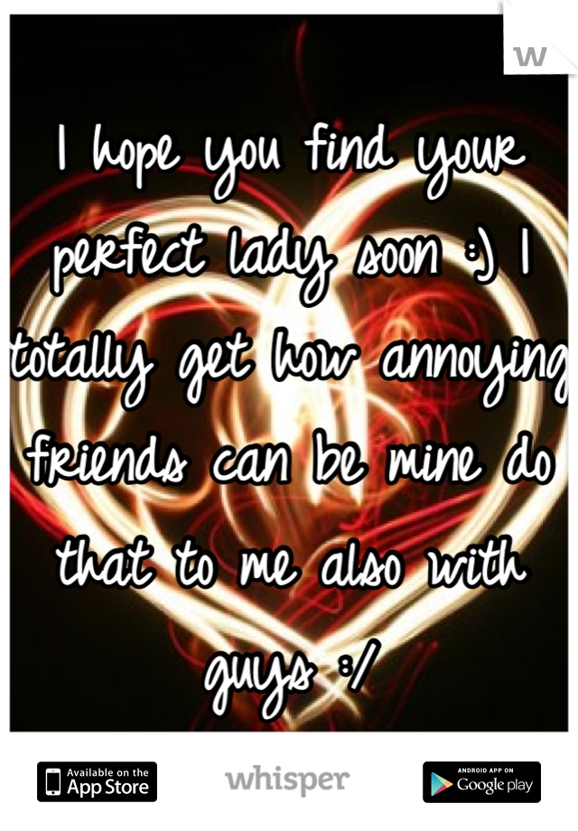 I hope you find your perfect lady soon :) I totally get how annoying friends can be mine do that to me also with guys :/