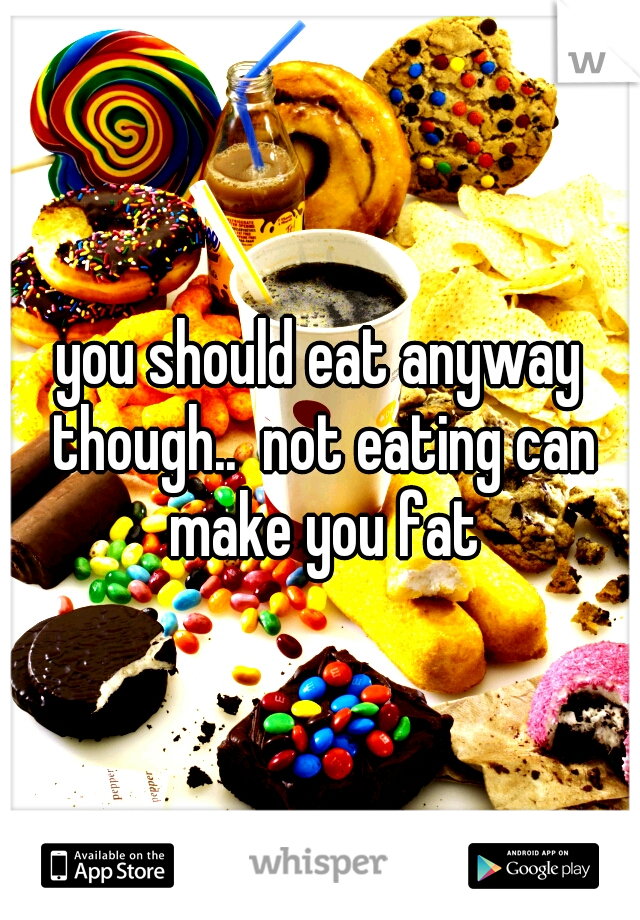 you should eat anyway though..  not eating can make you fat