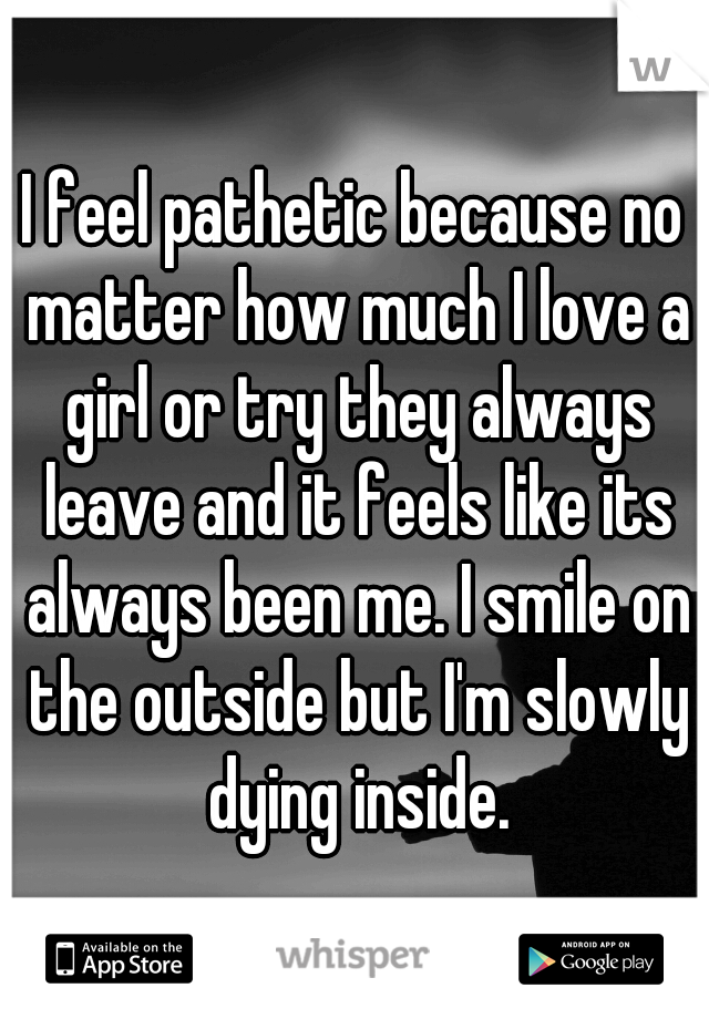 I feel pathetic because no matter how much I love a girl or try they always leave and it feels like its always been me. I smile on the outside but I'm slowly dying inside.