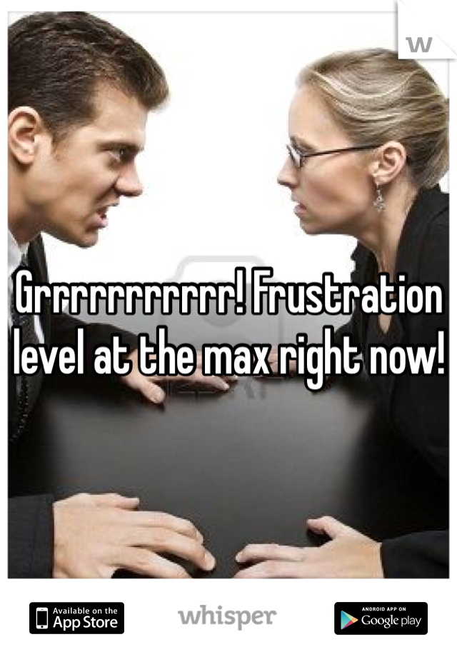 Grrrrrrrrrrr! Frustration level at the max right now!