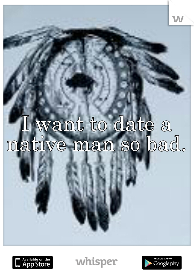 I want to date a native man so bad.  