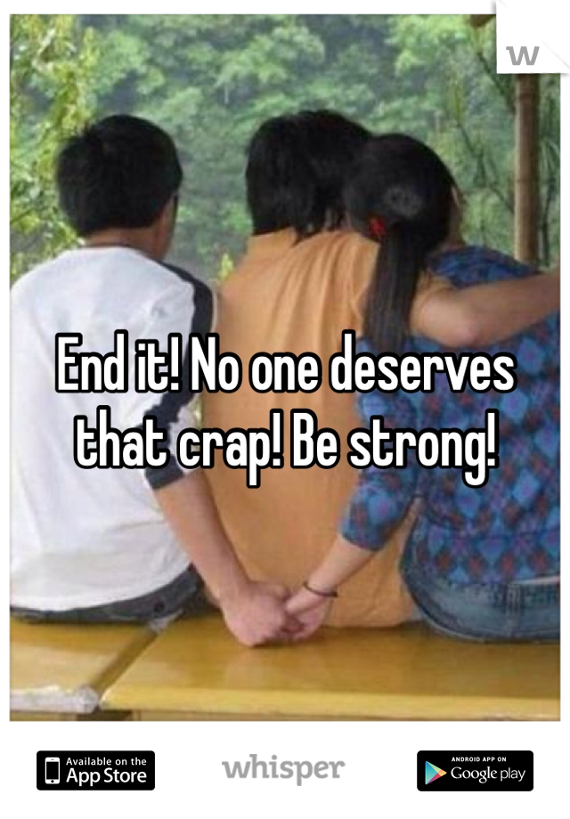 End it! No one deserves that crap! Be strong! 