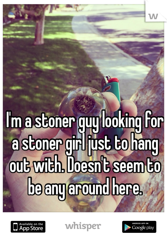 I'm a stoner guy looking for a stoner girl just to hang out with. Doesn't seem to be any around here.