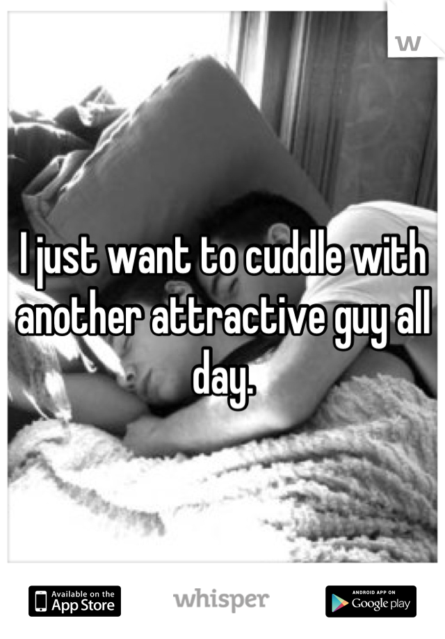 I just want to cuddle with another attractive guy all day.