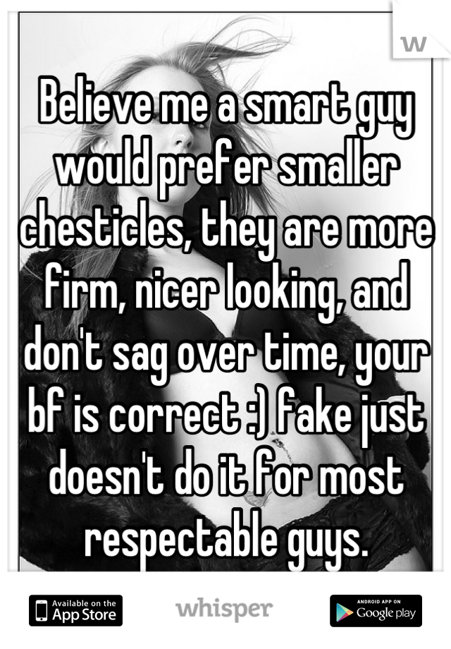 Believe me a smart guy would prefer smaller chesticles, they are more firm, nicer looking, and don't sag over time, your bf is correct :) fake just doesn't do it for most respectable guys.