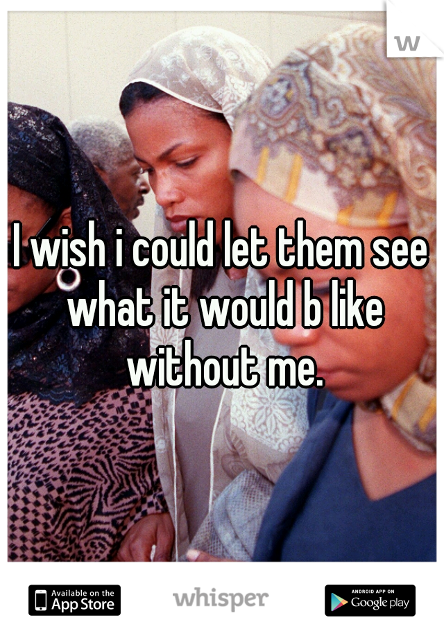I wish i could let them see what it would b like without me.