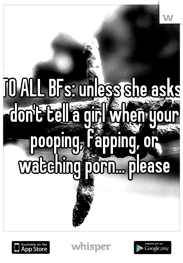 TO ALL BFs: unless she asks, don't tell a girl when your pooping, fapping, or watching porn... please