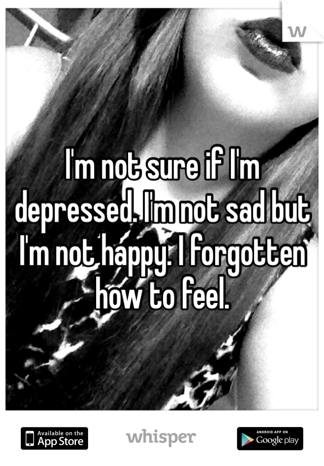 I'm not sure if I'm depressed. I'm not sad but I'm not happy. I forgotten how to feel.