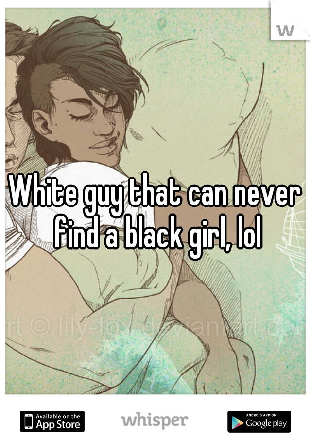 White guy that can never find a black girl, lol